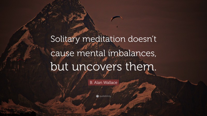 B. Alan Wallace Quote: “Solitary meditation doesn’t cause mental imbalances, but uncovers them.”