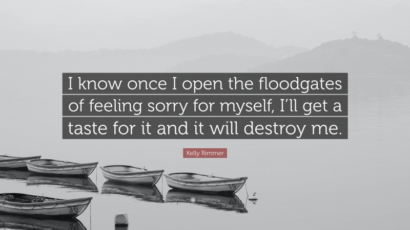 Kelly Rimmer Quote: “I know once I open the floodgates of feeling sorry for myself, I’ll get a taste for it and it will destroy me.”