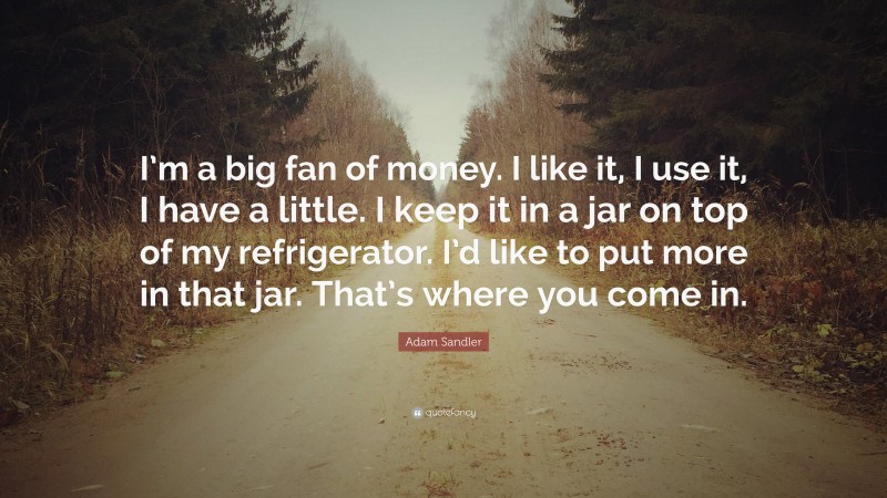 Adam Sandler Quote: “I’m a big fan of money. I like it, I use it, I have a little. I keep it in a jar on top of my refrigerator. I’d like to put more in that jar. That’s where you come in.”