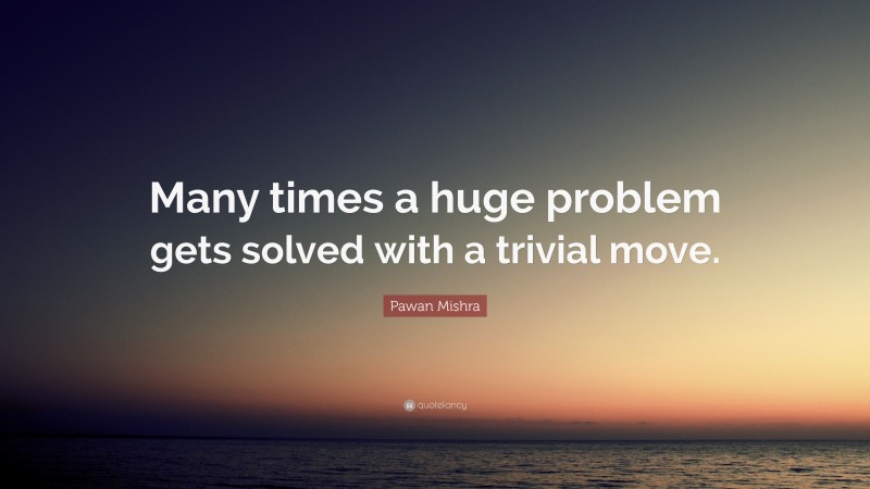 Pawan Mishra Quote: “Many times a huge problem gets solved with a trivial move.”