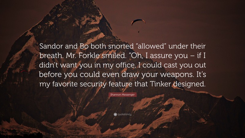 Shannon Messenger Quote: “Sandor and Bo both snorted “allowed” under their breath. Mr. Forkle smiled. “Oh, I assure you – if I didn’t want you in my office, I could cast you out before you could even draw your weapons. It’s my favorite security feature that Tinker designed.”