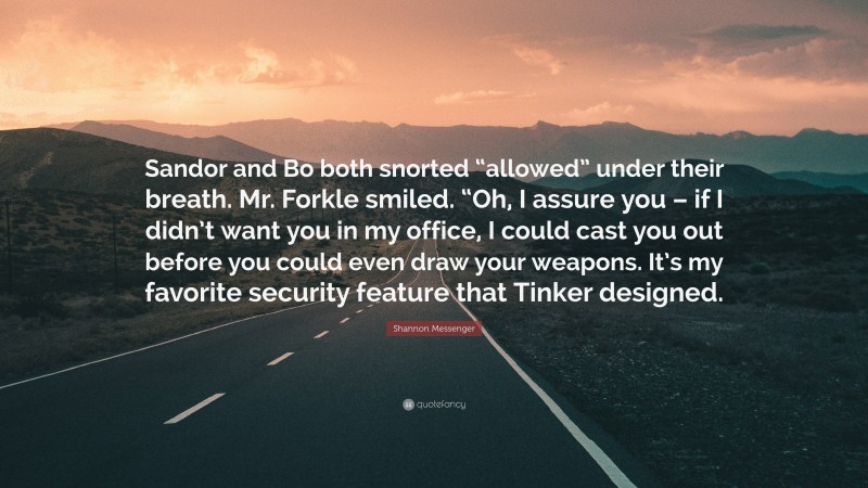 Shannon Messenger Quote: “Sandor and Bo both snorted “allowed” under their breath. Mr. Forkle smiled. “Oh, I assure you – if I didn’t want you in my office, I could cast you out before you could even draw your weapons. It’s my favorite security feature that Tinker designed.”