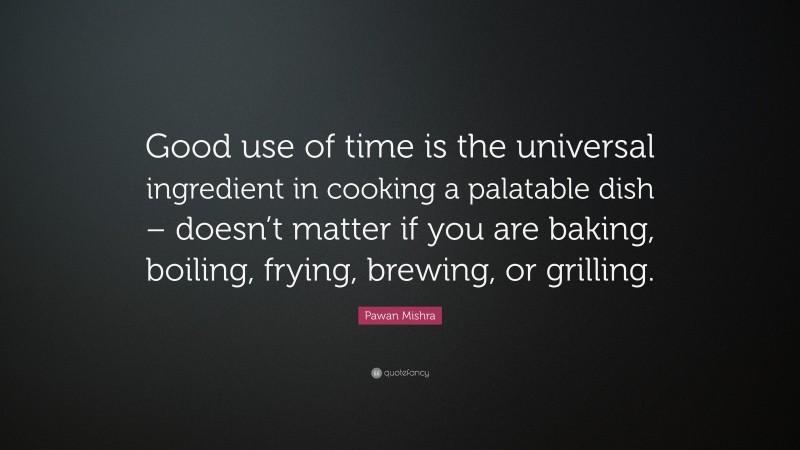 Pawan Mishra Quote: “Good use of time is the universal ingredient in cooking a palatable dish – doesn’t matter if you are baking, boiling, frying, brewing, or grilling.”