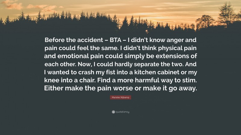 Marieke Nijkamp Quote: “Before the accident – BTA – I didn’t know anger and pain could feel the same. I didn’t think physical pain and emotional pain could simply be extensions of each other. Now, I could hardly separate the two. And I wanted to crash my fist into a kitchen cabinet or my knee into a chair. Find a more harmful way to stim. Either make the pain worse or make it go away.”