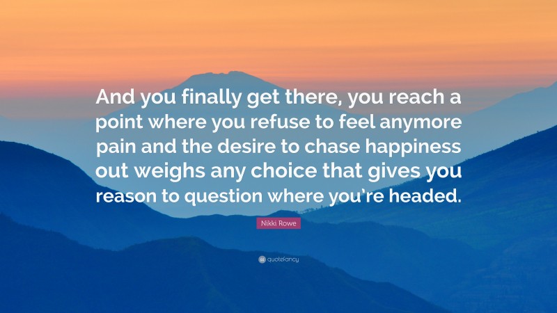 Nikki Rowe Quote: “And you finally get there, you reach a point where you refuse to feel anymore pain and the desire to chase happiness out weighs any choice that gives you reason to question where you’re headed.”