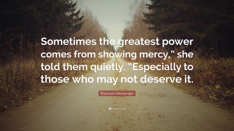 Shannon Messenger Quote: “Sometimes the greatest power comes from showing mercy,” she told them quietly. “Especially to those who may not deserve it.”