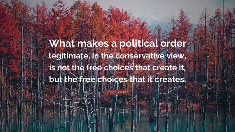 Roger Scruton Quote: “What makes a political order legitimate, in the conservative view, is not the free choices that create it, but the free choices that it creates.”