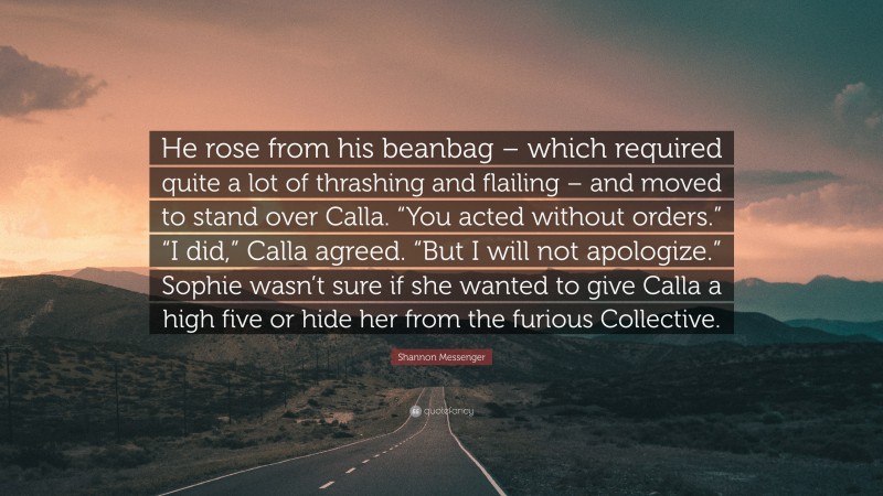 Shannon Messenger Quote: “He rose from his beanbag – which required quite a lot of thrashing and flailing – and moved to stand over Calla. “You acted without orders.” “I did,” Calla agreed. “But I will not apologize.” Sophie wasn’t sure if she wanted to give Calla a high five or hide her from the furious Collective.”