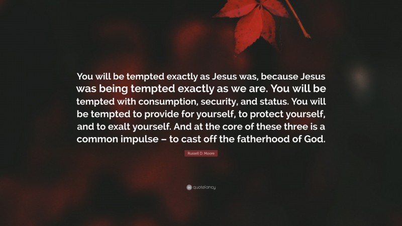 Russell D. Moore Quote: “You will be tempted exactly as Jesus was, because Jesus was being tempted exactly as we are. You will be tempted with consumption, security, and status. You will be tempted to provide for yourself, to protect yourself, and to exalt yourself. And at the core of these three is a common impulse – to cast off the fatherhood of God.”