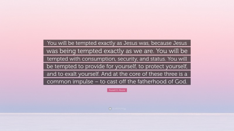 Russell D. Moore Quote: “You will be tempted exactly as Jesus was, because Jesus was being tempted exactly as we are. You will be tempted with consumption, security, and status. You will be tempted to provide for yourself, to protect yourself, and to exalt yourself. And at the core of these three is a common impulse – to cast off the fatherhood of God.”