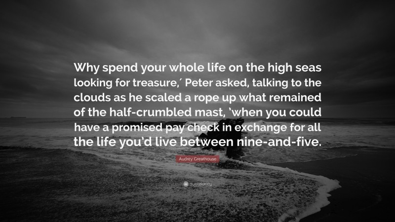 Audrey Greathouse Quote: “Why spend your whole life on the high seas looking for treasure,′ Peter asked, talking to the clouds as he scaled a rope up what remained of the half-crumbled mast, ’when you could have a promised pay check in exchange for all the life you’d live between nine-and-five.”