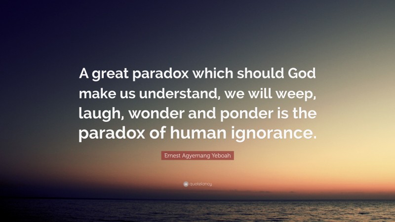 Ernest Agyemang Yeboah Quote: “A great paradox which should God make us understand, we will weep, laugh, wonder and ponder is the paradox of human ignorance.”