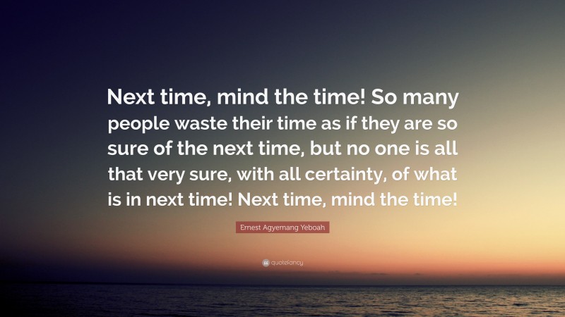 Ernest Agyemang Yeboah Quote: “Next time, mind the time! So many people waste their time as if they are so sure of the next time, but no one is all that very sure, with all certainty, of what is in next time! Next time, mind the time!”