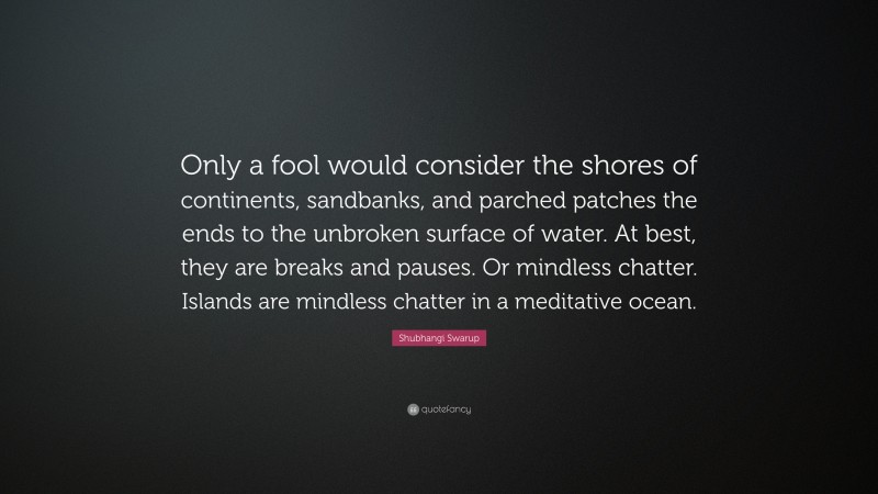 Shubhangi Swarup Quote: “Only a fool would consider the shores of continents, sandbanks, and parched patches the ends to the unbroken surface of water. At best, they are breaks and pauses. Or mindless chatter. Islands are mindless chatter in a meditative ocean.”
