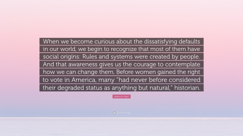 Adam M. Grant Quote: “When we become curious about the dissatisfying defaults in our world, we begin to recognize that most of them have social origins: Rules and systems were created by people. And that awareness gives us the courage to contemplate how we can change them. Before women gained the right to vote in America, many “had never before considered their degraded status as anything but natural,” historian.”