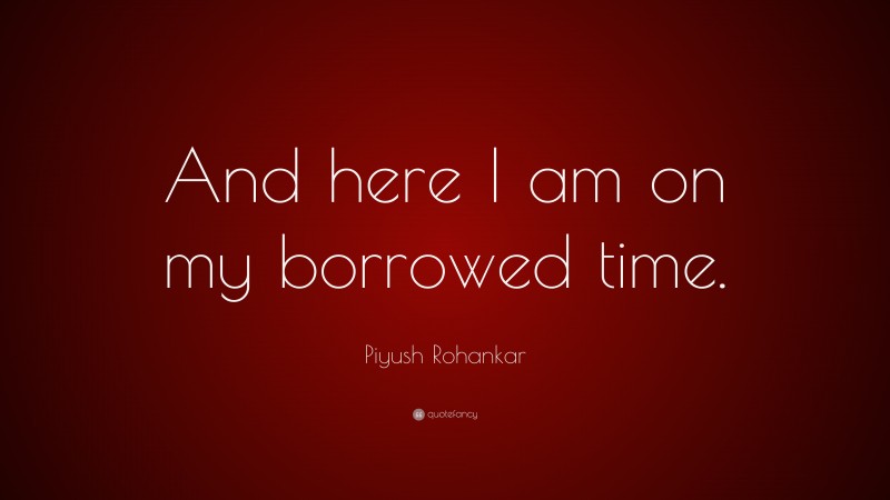Piyush Rohankar Quote: “And here I am on my borrowed time.”