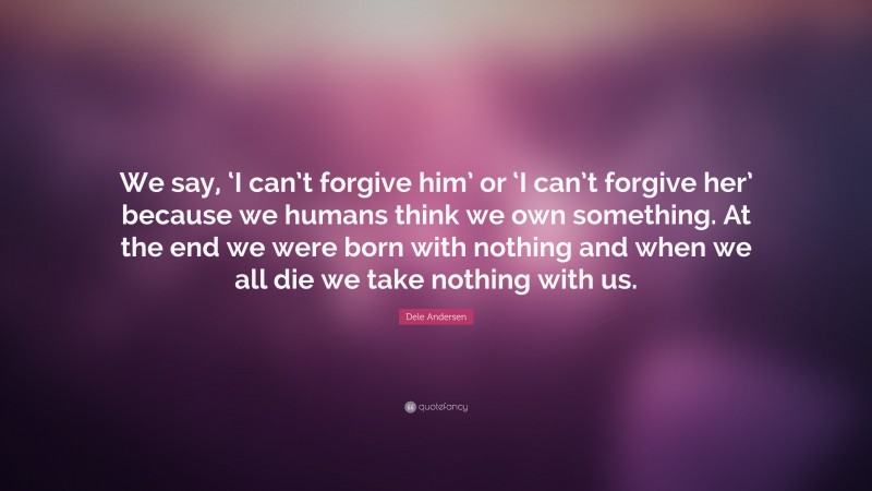 Dele Andersen Quote: “We say, ‘I can’t forgive him’ or ‘I can’t forgive her’ because we humans think we own something. At the end we were born with nothing and when we all die we take nothing with us.”