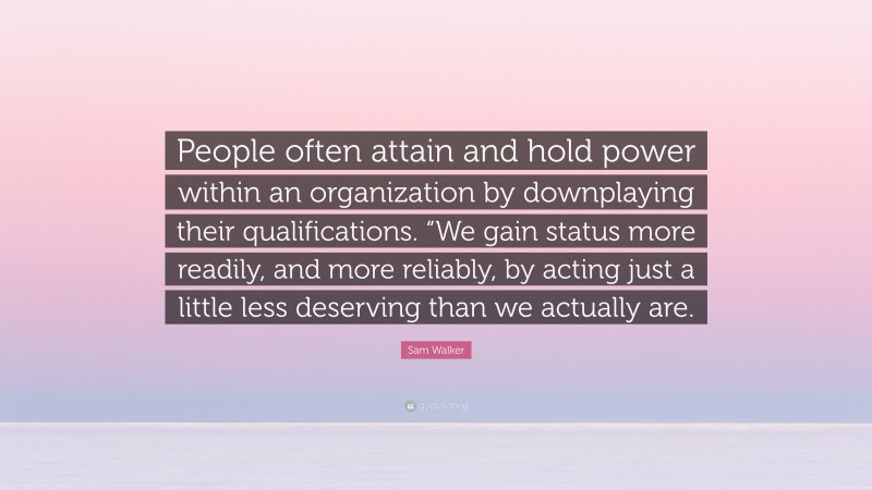 Sam Walker Quote: “People often attain and hold power within an organization by downplaying their qualifications. “We gain status more readily, and more reliably, by acting just a little less deserving than we actually are.”