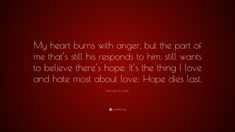 Melanie A. Smith Quote: “My heart burns with anger, but the part of me that’s still his responds to him, still wants to believe there’s hope. It’s the thing I love and hate most about love: Hope dies last.”