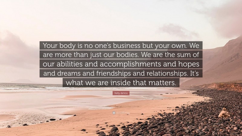 Kelly deVos Quote: “Your body is no one’s business but your own. We are more than just our bodies. We are the sum of our abilities and accomplishments and hopes and dreams and friendships and relationships. It’s what we are inside that matters.”