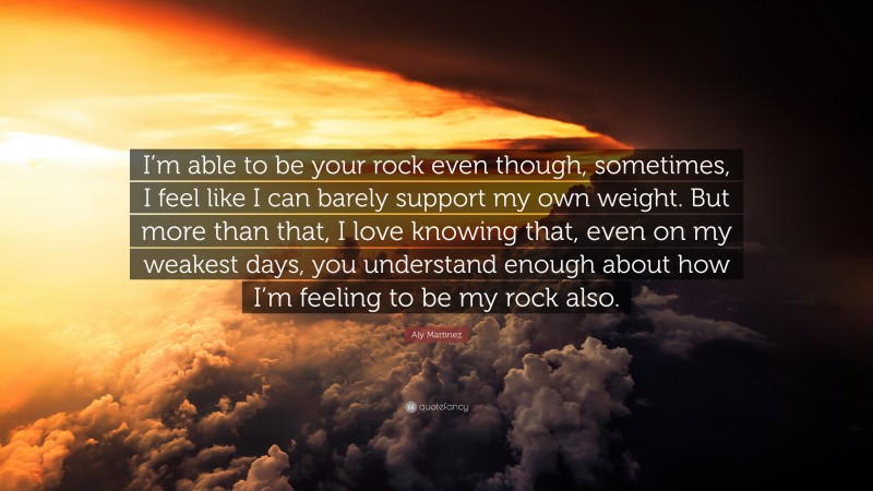Aly Martinez Quote: “I’m able to be your rock even though, sometimes, I feel like I can barely support my own weight. But more than that, I love knowing that, even on my weakest days, you understand enough about how I’m feeling to be my rock also.”