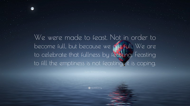 Justin Whitmel Earley Quote: “We were made to feast. Not in order to become full, but because we are full. We are to celebrate that fullness by feasting. Feasting to fill the emptiness is not feasting; it is coping.”