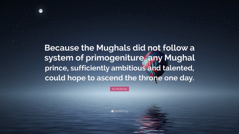 Ira Mukhoty Quote: “Because the Mughals did not follow a system of primogeniture, any Mughal prince, sufficiently ambitious and talented, could hope to ascend the throne one day.”