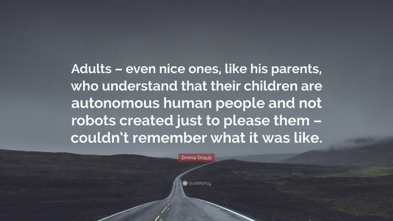 Emma Straub Quote: “Adults – even nice ones, like his parents, who understand that their children are autonomous human people and not robots created just to please them – couldn’t remember what it was like.”