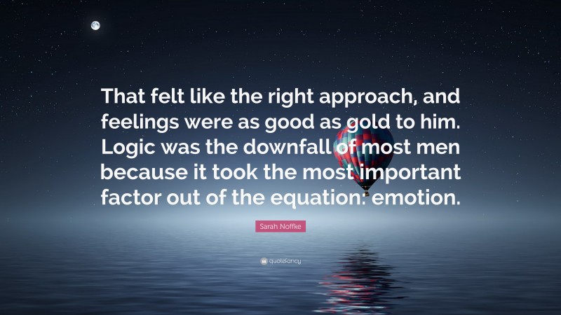Sarah Noffke Quote: “That felt like the right approach, and feelings were as good as gold to him. Logic was the downfall of most men because it took the most important factor out of the equation: emotion.”