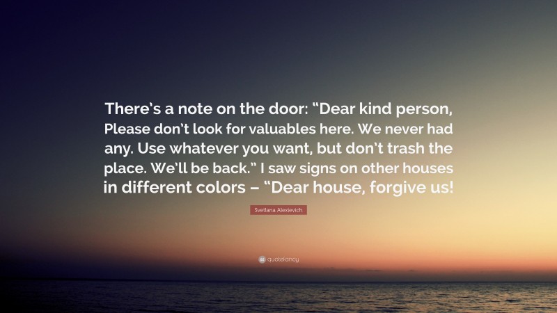 Svetlana Alexievich Quote: “There’s a note on the door: “Dear kind person, Please don’t look for valuables here. We never had any. Use whatever you want, but don’t trash the place. We’ll be back.” I saw signs on other houses in different colors – “Dear house, forgive us!”