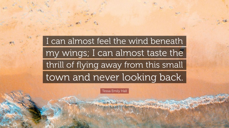 Tessa Emily Hall Quote: “I can almost feel the wind beneath my wings; I can almost taste the thrill of flying away from this small town and never looking back.”