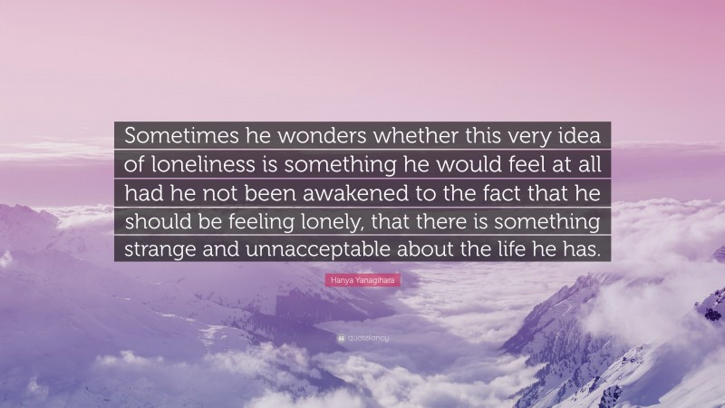 Hanya Yanagihara Quote: “Sometimes he wonders whether this very idea of loneliness is something he would feel at all had he not been awakened to the fact that he should be feeling lonely, that there is something strange and unnacceptable about the life he has.”
