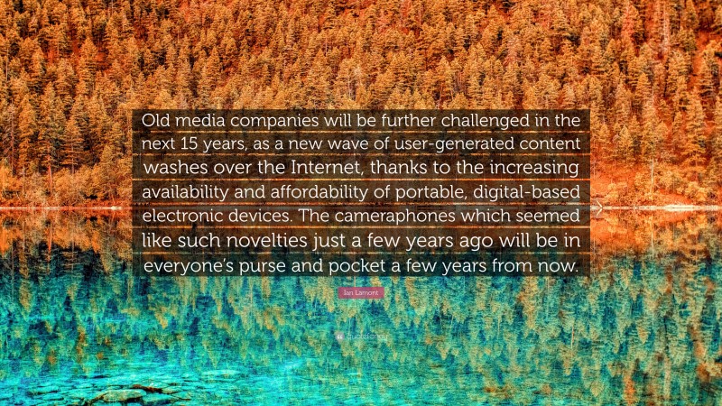 Ian Lamont Quote: “Old media companies will be further challenged in the next 15 years, as a new wave of user-generated content washes over the Internet, thanks to the increasing availability and affordability of portable, digital-based electronic devices. The cameraphones which seemed like such novelties just a few years ago will be in everyone’s purse and pocket a few years from now.”