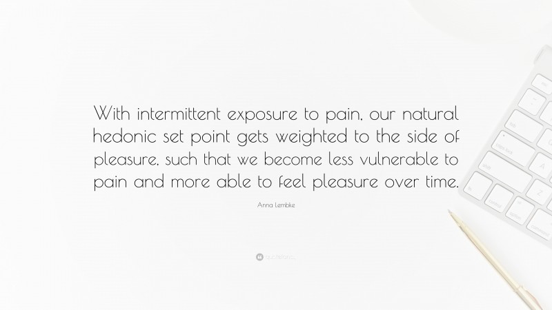 Anna Lembke Quote: “With intermittent exposure to pain, our natural hedonic set point gets weighted to the side of pleasure, such that we become less vulnerable to pain and more able to feel pleasure over time.”