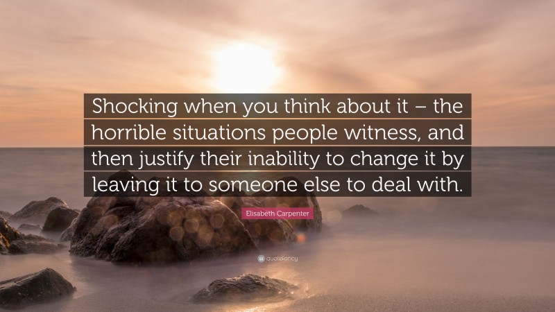 Elisabeth Carpenter Quote: “Shocking when you think about it – the horrible situations people witness, and then justify their inability to change it by leaving it to someone else to deal with.”