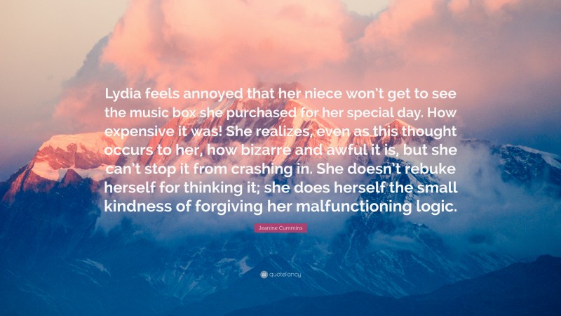 Jeanine Cummins Quote: “Lydia feels annoyed that her niece won’t get to see the music box she purchased for her special day. How expensive it was! She realizes, even as this thought occurs to her, how bizarre and awful it is, but she can’t stop it from crashing in. She doesn’t rebuke herself for thinking it; she does herself the small kindness of forgiving her malfunctioning logic.”