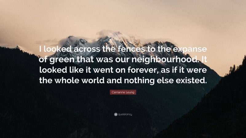 Carrianne Leung Quote: “I looked across the fences to the expanse of green that was our neighbourhood. It looked like it went on forever, as if it were the whole world and nothing else existed.”