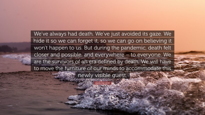 Hayley Campbell Quote: “We’ve always had death. We’ve just avoided its gaze. We hide it so we can forget it, so we can go on believing it won’t happen to us. But during the pandemic, death felt closer and possible, and everywhere – to everyone. We are the survivors of an era defined by death. We will have to move the furniture of our minds to accommodate this newly visible guest.”