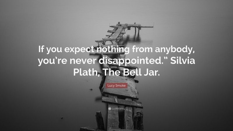 Lucy Smoke Quote: “If you expect nothing from anybody, you’re never disappointed.” Silvia Plath, The Bell Jar.”