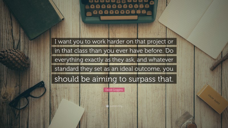 David Goggins Quote: “I want you to work harder on that project or in that class than you ever have before. Do everything exactly as they ask, and whatever standard they set as an ideal outcome, you should be aiming to surpass that.”