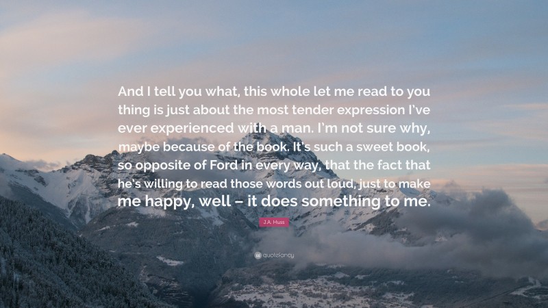 J.A. Huss Quote: “And I tell you what, this whole let me read to you thing is just about the most tender expression I’ve ever experienced with a man. I’m not sure why, maybe because of the book. It’s such a sweet book, so opposite of Ford in every way, that the fact that he’s willing to read those words out loud, just to make me happy, well – it does something to me.”