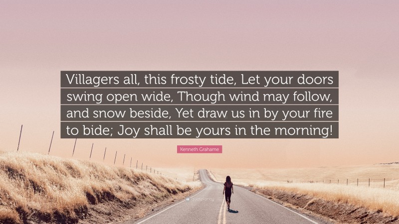 Kenneth Grahame Quote: “Villagers all, this frosty tide, Let your doors swing open wide, Though wind may follow, and snow beside, Yet draw us in by your fire to bide; Joy shall be yours in the morning!”