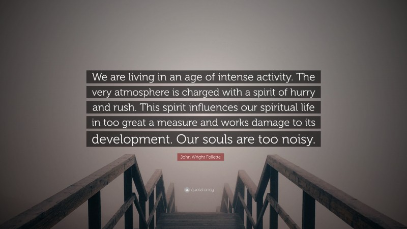 John Wright Follette Quote: “We are living in an age of intense activity. The very atmosphere is charged with a spirit of hurry and rush. This spirit influences our spiritual life in too great a measure and works damage to its development. Our souls are too noisy.”