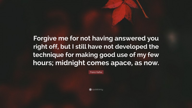 Franz Kafka Quote: “Forgive me for not having answered you right off, but I still have not developed the technique for making good use of my few hours; midnight comes apace, as now.”