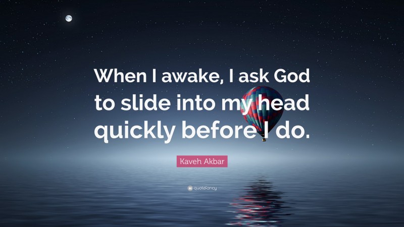 Kaveh Akbar Quote: “When I awake, I ask God to slide into my head quickly before I do.”
