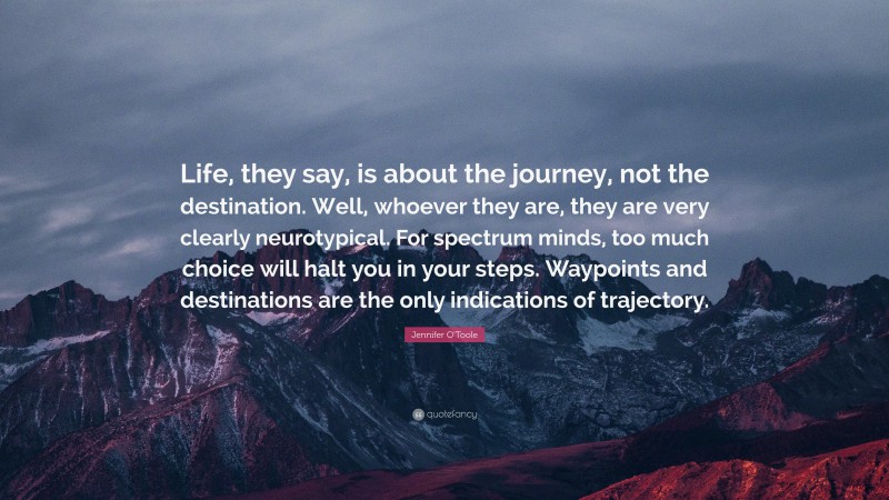 Jennifer O'Toole Quote: “Life, they say, is about the journey, not the destination. Well, whoever they are, they are very clearly neurotypical. For spectrum minds, too much choice will halt you in your steps. Waypoints and destinations are the only indications of trajectory.”