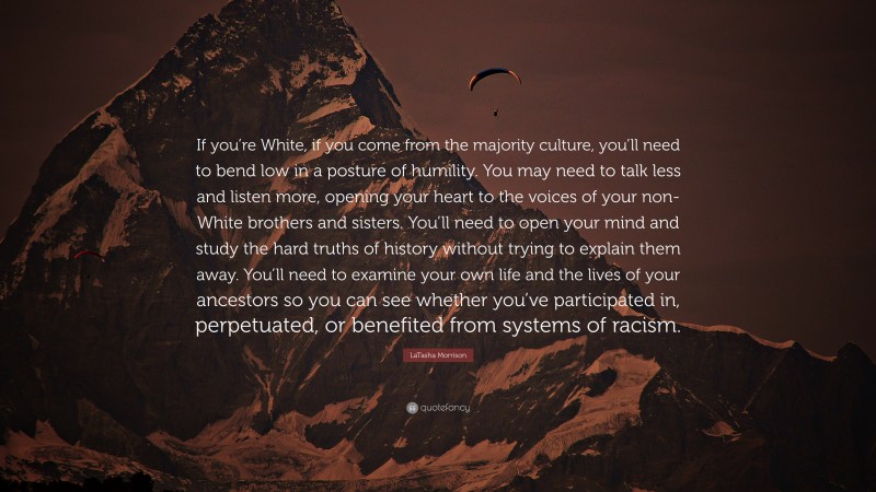 LaTasha Morrison Quote: “If you’re White, if you come from the majority culture, you’ll need to bend low in a posture of humility. You may need to talk less and listen more, opening your heart to the voices of your non-White brothers and sisters. You’ll need to open your mind and study the hard truths of history without trying to explain them away. You’ll need to examine your own life and the lives of your ancestors so you can see whether you’ve participated in, perpetuated, or benefited from systems of racism.”