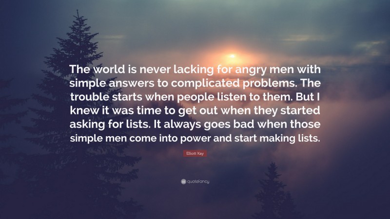 Elliott Kay Quote: “The world is never lacking for angry men with simple answers to complicated problems. The trouble starts when people listen to them. But I knew it was time to get out when they started asking for lists. It always goes bad when those simple men come into power and start making lists.”