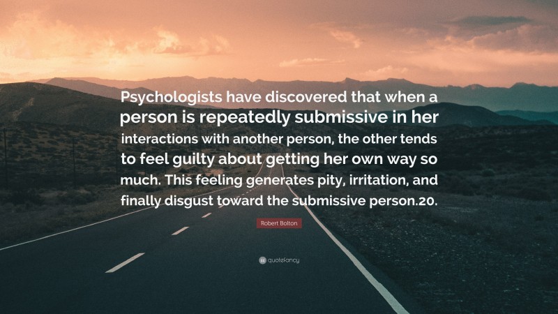 Robert Bolton Quote: “Psychologists have discovered that when a person is repeatedly submissive in her interactions with another person, the other tends to feel guilty about getting her own way so much. This feeling generates pity, irritation, and finally disgust toward the submissive person.20.”