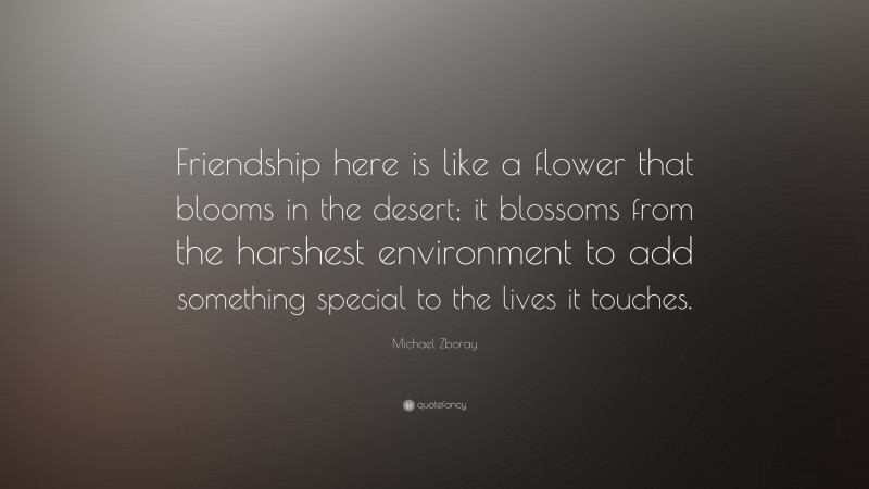 Michael Zboray Quote: “Friendship here is like a flower that blooms in the desert; it blossoms from the harshest environment to add something special to the lives it touches.”